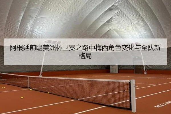 阿根廷前瞻美洲杯卫冕之路中梅西角色变化与全队新格局