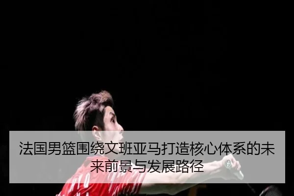 法国男篮围绕文班亚马打造核心体系的未来前景与发展路径