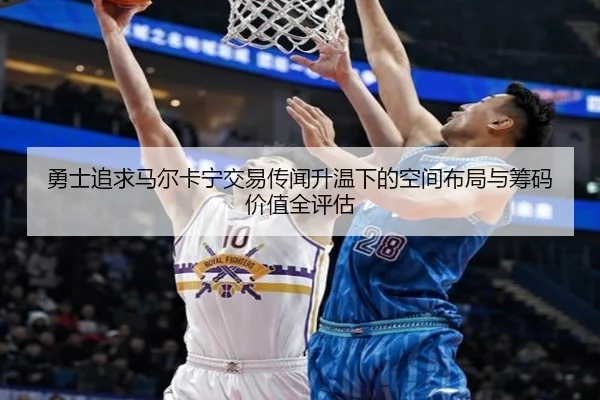 勇士追求马尔卡宁交易传闻升温下的空间布局与筹码价值全评估