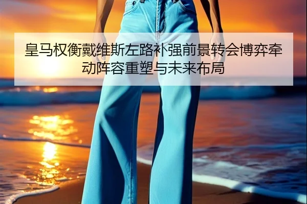 皇马权衡戴维斯左路补强前景转会博弈牵动阵容重塑与未来布局