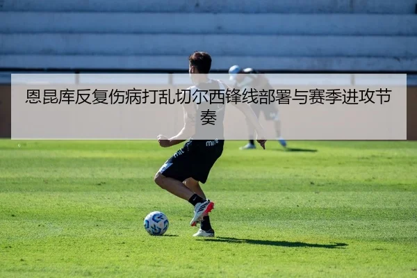 恩昆库反复伤病打乱切尔西锋线部署与赛季进攻节奏