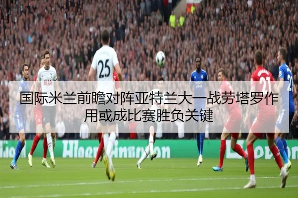 国际米兰前瞻对阵亚特兰大一战劳塔罗作用或成比赛胜负关键
